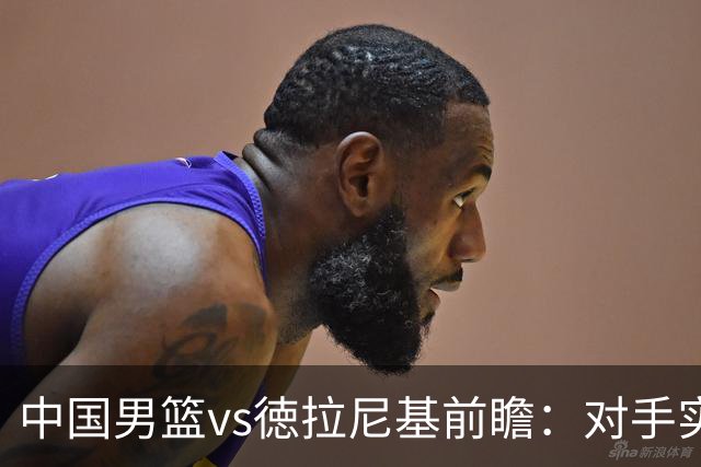中国男篮vs徳拉尼基前瞻：对手实力不俗非旅游队，男篮新人受期待