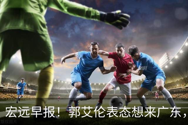 宏远早报！郭艾伦表态想来广东，王少杰买断新进展，杜润旺收获高薪