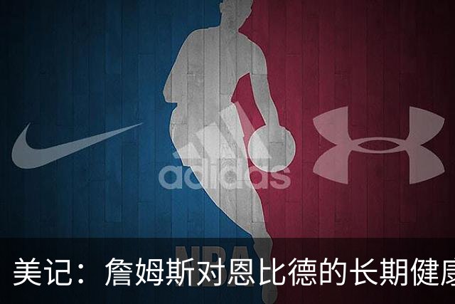 美记：詹姆斯对恩比德的长期健康和移动能力抱有极大顾虑