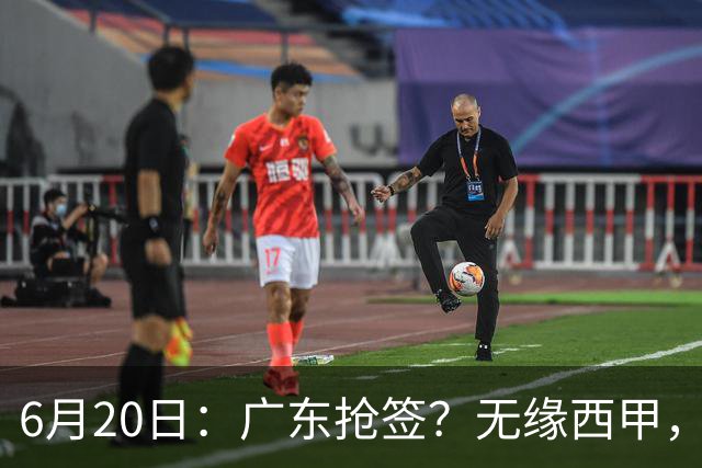 6月20日：广东抢签？无缘西甲，余嘉豪太尴尬，下家3选1，朱芳雨高调官宣表态
