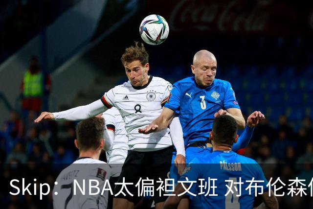 Skip：NBA太偏袒文班 对布伦森做出扎扎垫伦纳德脚的动作却没被吹